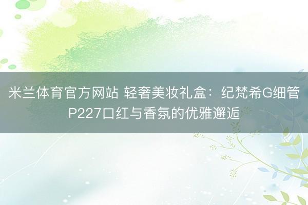 米兰体育官方网站 轻奢美妆礼盒:纪梵希G细管P227口红与香氛的优雅邂逅
