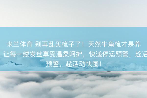 米兰体育 别再乱买梳子了！天然牛角梳才是养发好物，让每一缕发丝享受温柔呵护，快递停运预警，趁活动快囤！