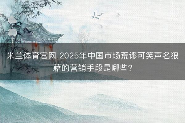 米兰体育官网 2025年中国市场荒谬可笑声名狼藉的营销手段是哪些?