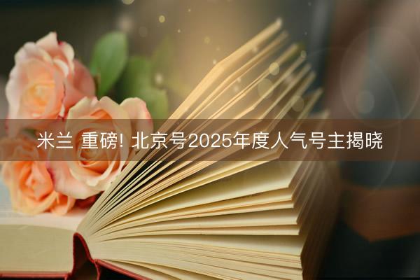 米兰 重磅! 北京号2025年度人气号主揭晓