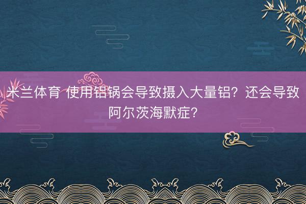 米兰体育 使用铝锅会导致摄入大量铝？还会导致阿尔茨海默症？