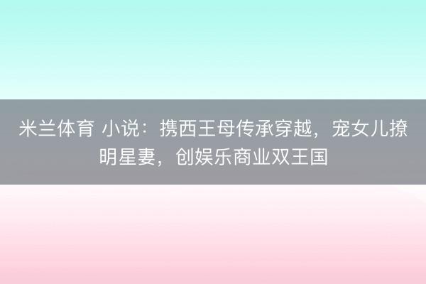米兰体育 小说:携西王母传承穿越,宠女儿撩明星妻,创娱乐商业双王国