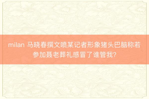 milan 马晓春撰文喷某记者形象猪头巴脑称若参加聂老葬礼感冒了谁管我？
