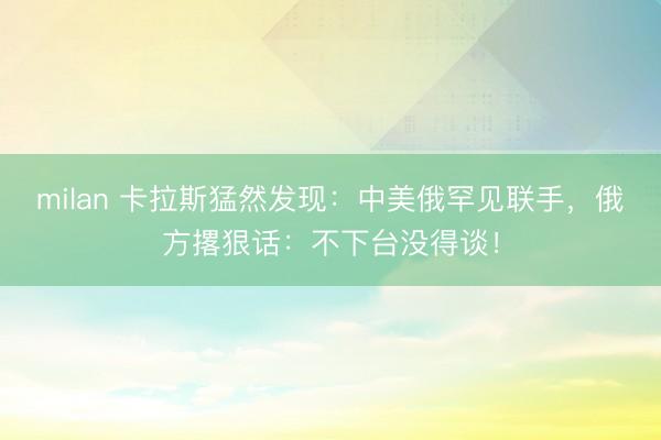 milan 卡拉斯猛然发现：中美俄罕见联手，俄方撂狠话：不下台没得谈！