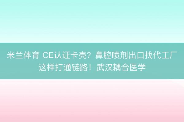 米兰体育 CE认证卡壳？鼻腔喷剂出口找代工厂这样打通链路！武汉耦合医学