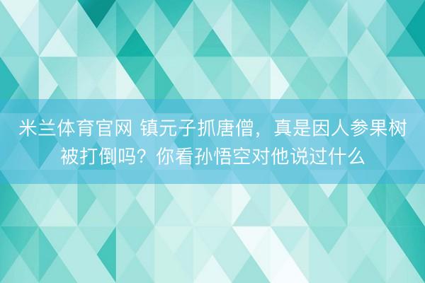 米兰体育官网 镇元子抓唐僧，真是因人参果树被打倒吗？你看孙悟空对他说过什么