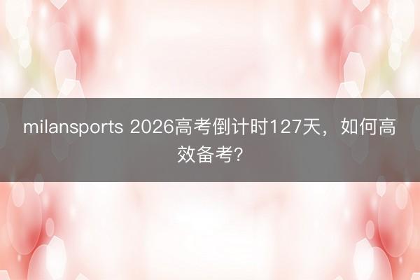 milansports 2026高考倒计时127天，如何高效备考？