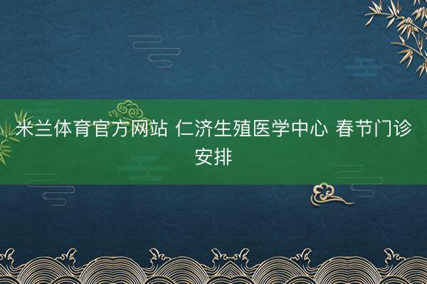 米兰体育官方网站 仁济生殖医学中心 春节门诊安排