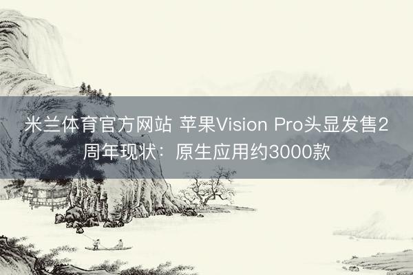 米兰体育官方网站 苹果Vision Pro头显发售2周年现状:原生应用约3000款