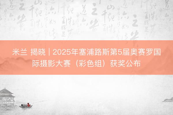 米兰 揭晓 | 2025年塞浦路斯第5届奥赛罗国际摄影大赛（彩色组）获奖公布