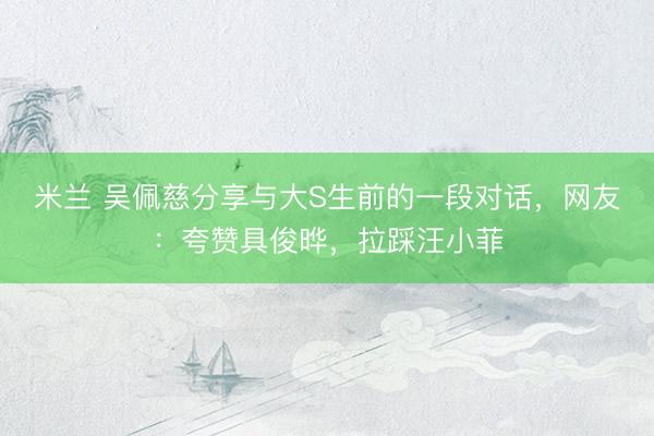 米兰 吴佩慈分享与大S生前的一段对话，网友：夸赞具俊晔，拉踩汪小菲