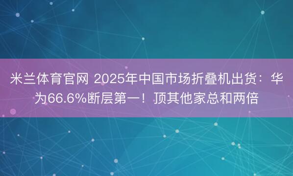 米兰体育官网 2025年中国市场折叠机出货:华为66.6%断层第一!顶其他家总和两倍
