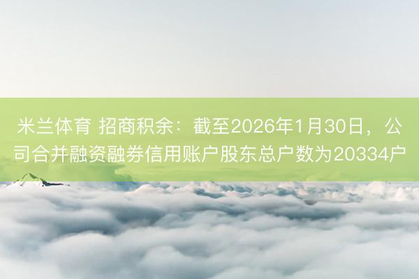 米兰体育 招商积余：截至2026年1月30日，公司合并融资融券信用账户股东总户数为20334户