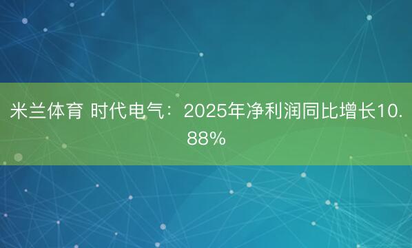 米兰体育 时代电气：2025年净利润同比增长10.88%