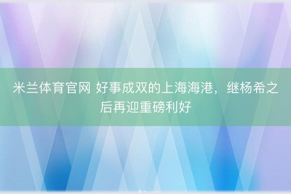 米兰体育官网 好事成双的上海海港，继杨希之后再迎重磅利好
