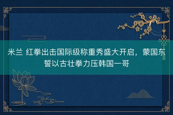 米兰 红拳出击国际级称重秀盛大开启，蒙国东誓以古壮拳力压韩国一哥