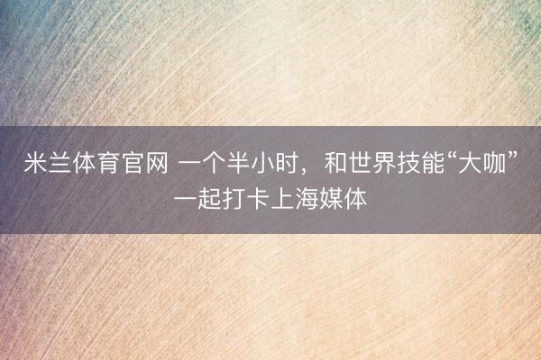 米兰体育官网 一个半小时，和世界技能“大咖”一起打卡上海媒体