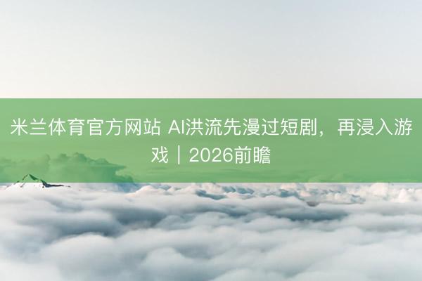 米兰体育官方网站 AI洪流先漫过短剧，再浸入游戏｜2026前瞻