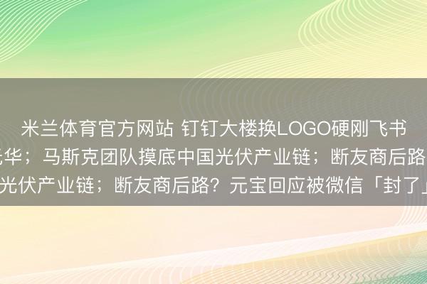 米兰体育官方网站 钉钉大楼换LOGO硬刚飞书,网友:商战总是朴实无华;马斯克团队摸底中国光伏产业链;断友商后路?元宝回应被微信「封了」