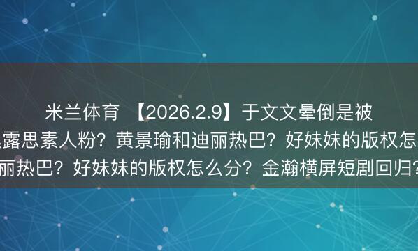 米兰体育 【2026.2.9】于文文晕倒是被人做局？虞书欣跨省告赵露思素人粉？黄景瑜和迪丽热巴？好妹妹的版权怎么分？金瀚横屏短剧回归？