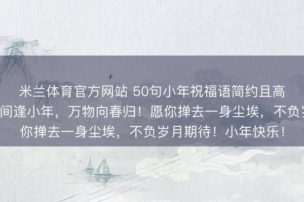 米兰体育官方网站 50句小年祝福语简约且高级的朋友圈文案，人间逢小年，万物向春归！愿你掸去一身尘埃，不负岁月期待！小年快乐！