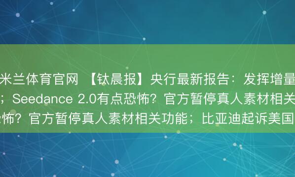 米兰体育官网 【钛晨报】央行最新报告：发挥增量和存量政策集成效应；Seedance 2.0有点恐怖？官方暂停真人素材相关功能；比亚迪起诉美国政府