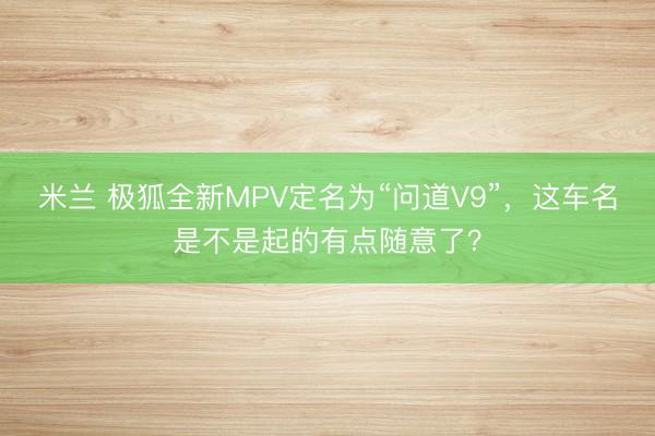 米兰 极狐全新MPV定名为“问道V9”，这车名是不是起的有点随意了？