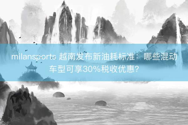 milansports 越南发布新油耗标准：哪些混动车型可享30%税收优惠？