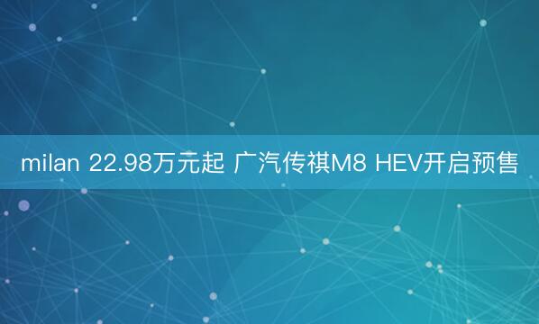 milan 22.98万元起 广汽传祺M8 HEV开启预售