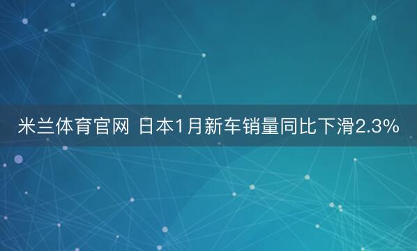 米兰体育官网 日本1月新车销量同比下滑2.3%