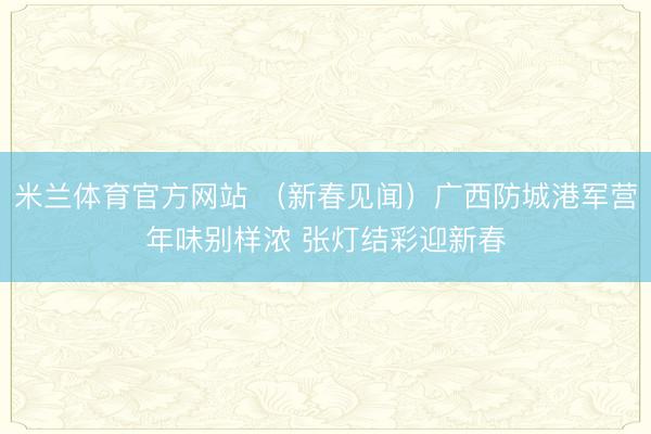 米兰体育官方网站 (新春见闻)广西防城港军营年味别样浓 张灯结彩迎新春