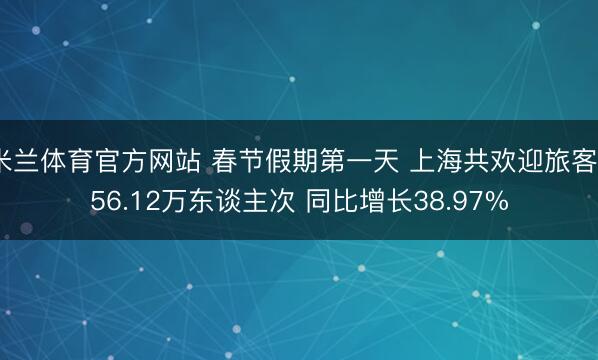 米兰体育官方网站 春节假期第一天 上海共欢迎旅客256.12万东谈主次 同比增长38.97%