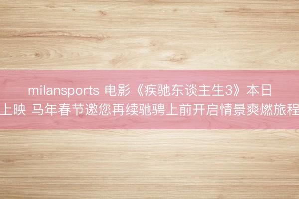 milansports 电影《疾驰东谈主生3》本日上映 马年春节邀您再续驰骋上前开启情景爽燃旅程