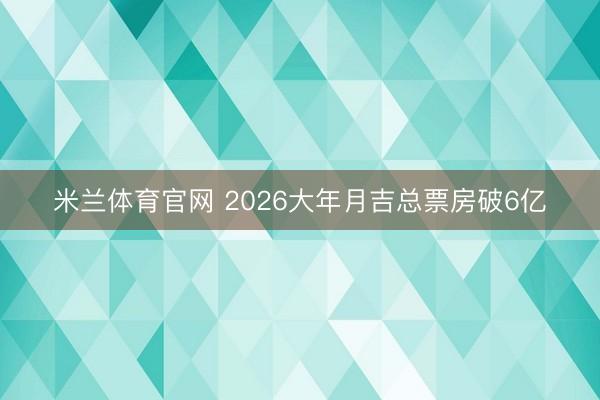 米兰体育官网 2026大年月吉总票房破6亿
