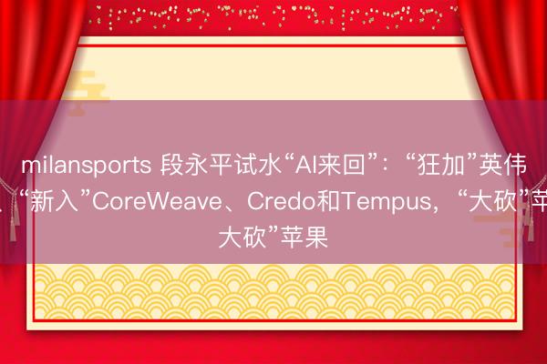 milansports 段永平试水“AI来回”：“狂加”英伟达、“新入”CoreWeave、Credo和Tempus，“大砍”苹果
