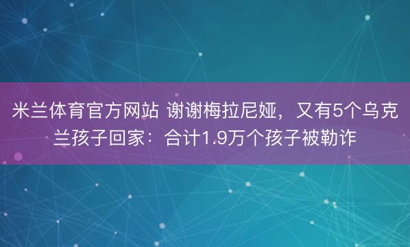 米兰体育官方网站 谢谢梅拉尼娅，又有5个乌克兰孩子回家：合计1.9万个孩子被勒诈