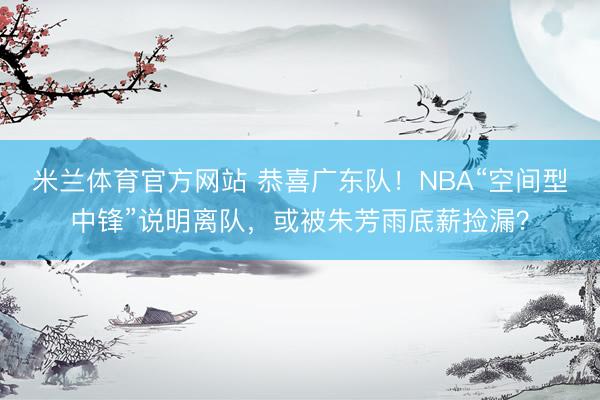 米兰体育官方网站 恭喜广东队！NBA“空间型中锋”说明离队，或被朱芳雨底薪捡漏？