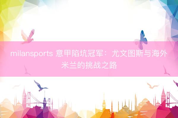 milansports 意甲陷坑冠军:尤文图斯与海外米兰的挑战之路
