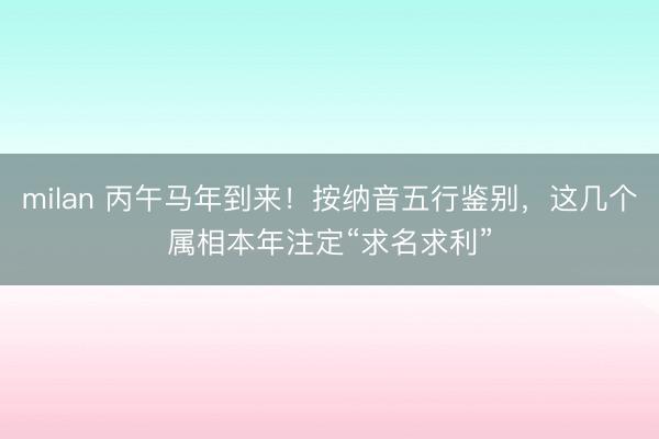 milan 丙午马年到来！按纳音五行鉴别，这几个属相本年注定“求名求利”