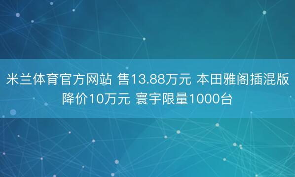 米兰体育官方网站 售13.88万元 本田雅阁插混版降价10万元 寰宇限量1000台