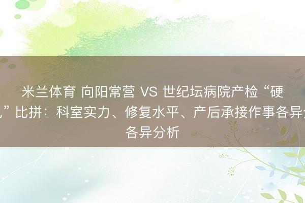 米兰体育 向阳常营 VS 世纪坛病院产检 “硬意见” 比拼：科室实力、修复水平、产后承接作事各异分析