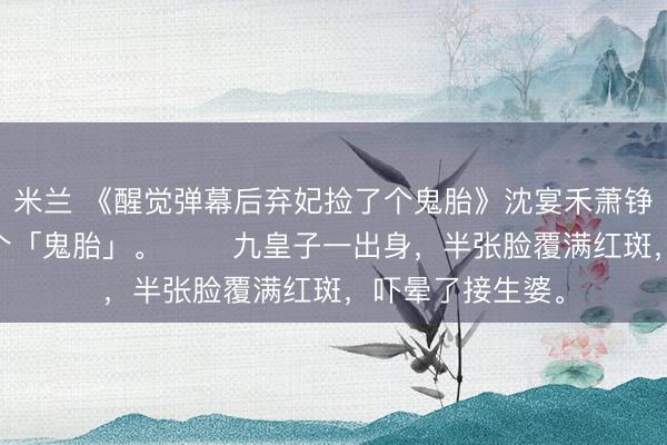 米兰 《醒觉弹幕后弃妃捡了个鬼胎》沈宴禾萧铮　 万贵妃生了个「鬼胎」。 　　九皇子一出身，半张脸覆满红斑，吓晕了接生婆。