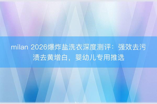 milan 2026爆炸盐洗衣深度测评：强效去污渍去黄增白，婴幼儿专用推选