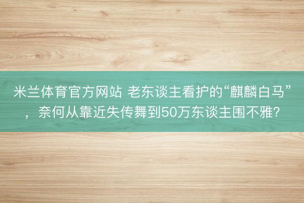 米兰体育官方网站 老东谈主看护的“麒麟白马”，奈何从靠近失传舞到50万东谈主围不雅？