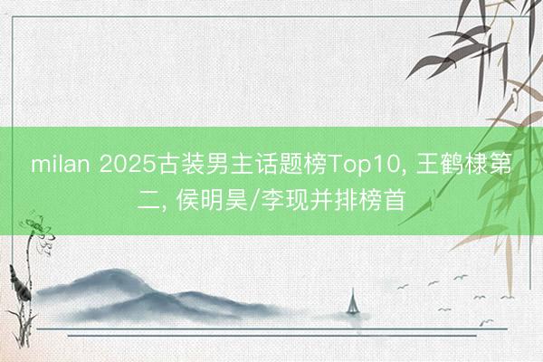 milan 2025古装男主话题榜Top10， 王鹤棣第二， 侯明昊/李现并排榜首