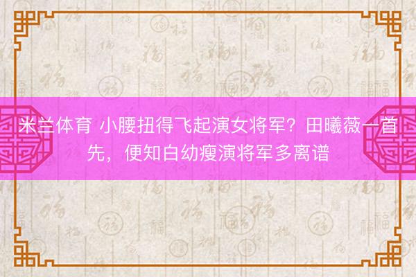 米兰体育 小腰扭得飞起演女将军？田曦薇一首先，便知白幼瘦演将军多离谱