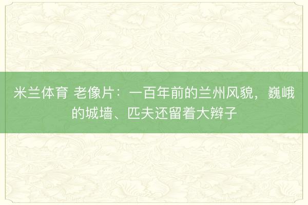 米兰体育 老像片:一百年前的兰州风貌,巍峨的城墙、匹夫还留着大辫子