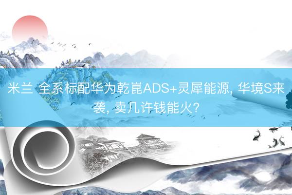 米兰 全系标配华为乾崑ADS+灵犀能源, 华境S来袭, 卖几许钱能火?
