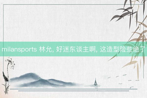 milansports 林允， 好迷东谈主啊，<a href=