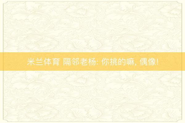米兰体育 隔邻老杨: 你挑的嘛, 偶像!